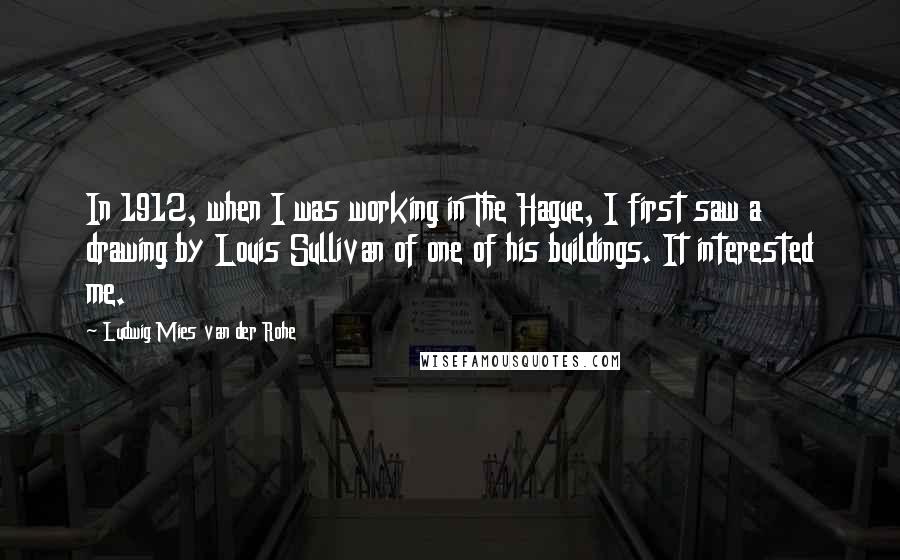 Ludwig Mies Van Der Rohe Quotes: In 1912, when I was working in The Hague, I first saw a drawing by Louis Sullivan of one of his buildings. It interested me.