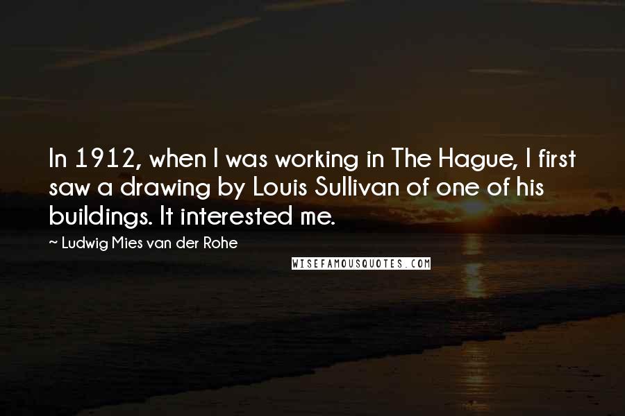 Ludwig Mies Van Der Rohe Quotes: In 1912, when I was working in The Hague, I first saw a drawing by Louis Sullivan of one of his buildings. It interested me.