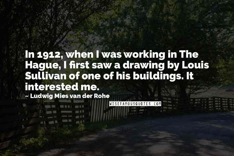 Ludwig Mies Van Der Rohe Quotes: In 1912, when I was working in The Hague, I first saw a drawing by Louis Sullivan of one of his buildings. It interested me.