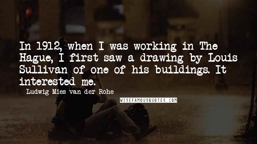 Ludwig Mies Van Der Rohe Quotes: In 1912, when I was working in The Hague, I first saw a drawing by Louis Sullivan of one of his buildings. It interested me.