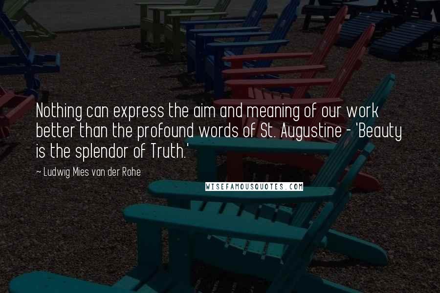 Ludwig Mies Van Der Rohe Quotes: Nothing can express the aim and meaning of our work better than the profound words of St. Augustine - 'Beauty is the splendor of Truth.'