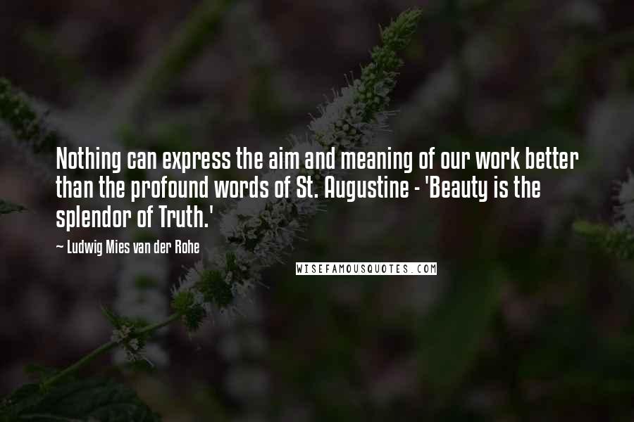 Ludwig Mies Van Der Rohe Quotes: Nothing can express the aim and meaning of our work better than the profound words of St. Augustine - 'Beauty is the splendor of Truth.'