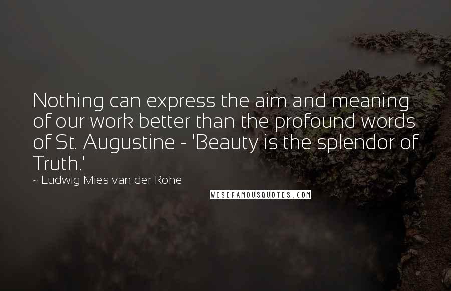 Ludwig Mies Van Der Rohe Quotes: Nothing can express the aim and meaning of our work better than the profound words of St. Augustine - 'Beauty is the splendor of Truth.'