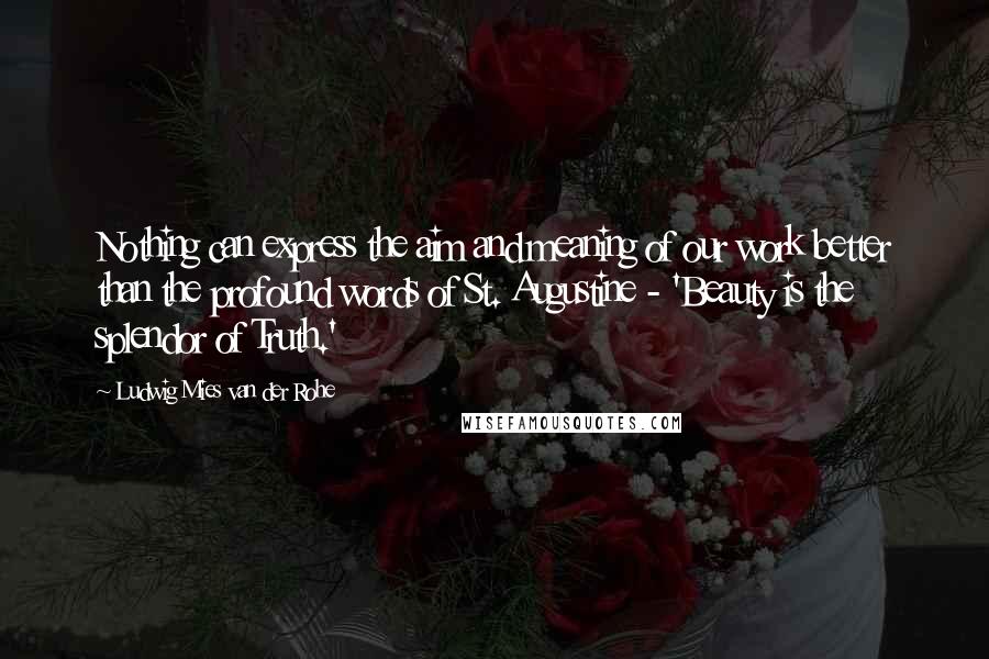 Ludwig Mies Van Der Rohe Quotes: Nothing can express the aim and meaning of our work better than the profound words of St. Augustine - 'Beauty is the splendor of Truth.'