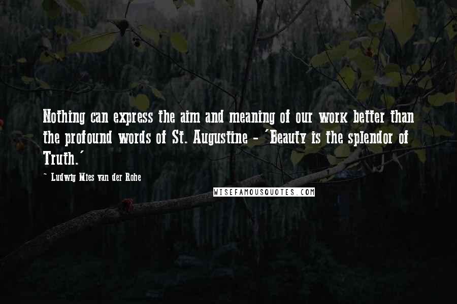 Ludwig Mies Van Der Rohe Quotes: Nothing can express the aim and meaning of our work better than the profound words of St. Augustine - 'Beauty is the splendor of Truth.'
