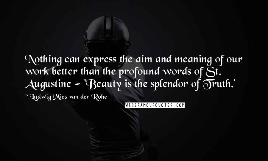 Ludwig Mies Van Der Rohe Quotes: Nothing can express the aim and meaning of our work better than the profound words of St. Augustine - 'Beauty is the splendor of Truth.'