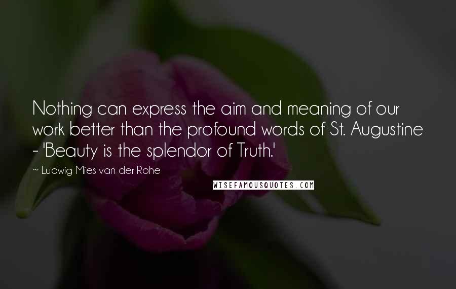 Ludwig Mies Van Der Rohe Quotes: Nothing can express the aim and meaning of our work better than the profound words of St. Augustine - 'Beauty is the splendor of Truth.'