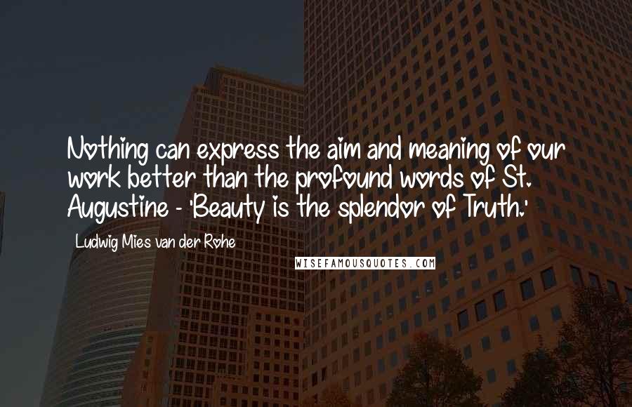 Ludwig Mies Van Der Rohe Quotes: Nothing can express the aim and meaning of our work better than the profound words of St. Augustine - 'Beauty is the splendor of Truth.'