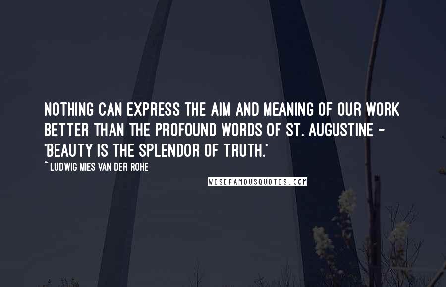 Ludwig Mies Van Der Rohe Quotes: Nothing can express the aim and meaning of our work better than the profound words of St. Augustine - 'Beauty is the splendor of Truth.'