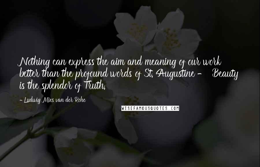 Ludwig Mies Van Der Rohe Quotes: Nothing can express the aim and meaning of our work better than the profound words of St. Augustine - 'Beauty is the splendor of Truth.'