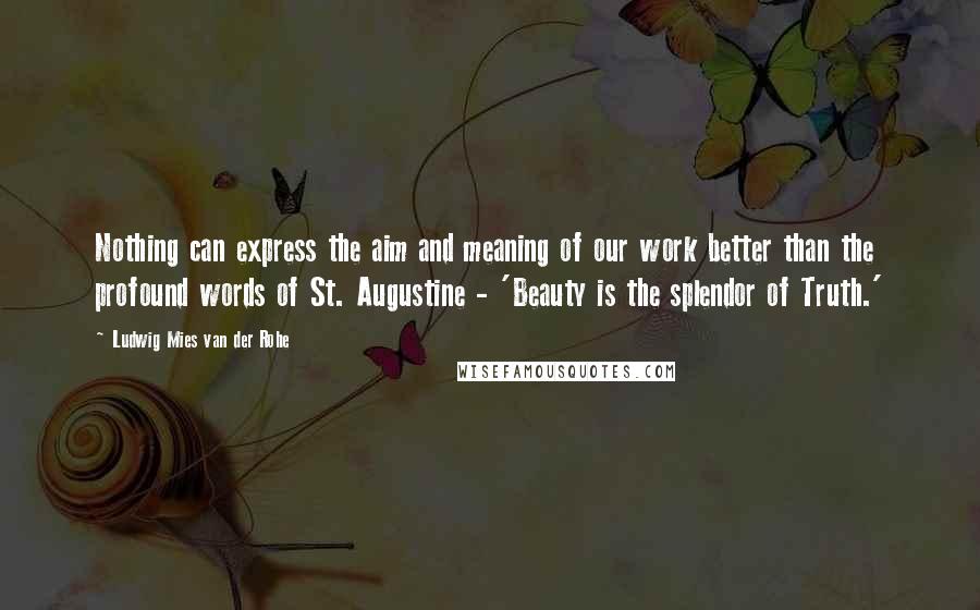 Ludwig Mies Van Der Rohe Quotes: Nothing can express the aim and meaning of our work better than the profound words of St. Augustine - 'Beauty is the splendor of Truth.'
