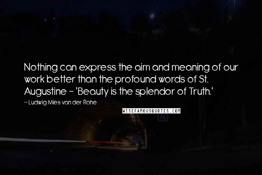 Ludwig Mies Van Der Rohe Quotes: Nothing can express the aim and meaning of our work better than the profound words of St. Augustine - 'Beauty is the splendor of Truth.'