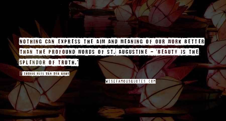 Ludwig Mies Van Der Rohe Quotes: Nothing can express the aim and meaning of our work better than the profound words of St. Augustine - 'Beauty is the splendor of Truth.'