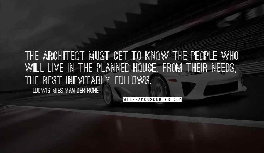 Ludwig Mies Van Der Rohe Quotes: The architect must get to know the people who will live in the planned house. From their needs, the rest inevitably follows.