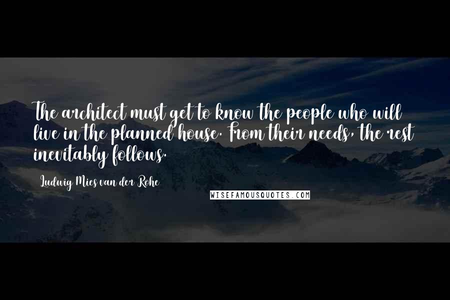 Ludwig Mies Van Der Rohe Quotes: The architect must get to know the people who will live in the planned house. From their needs, the rest inevitably follows.