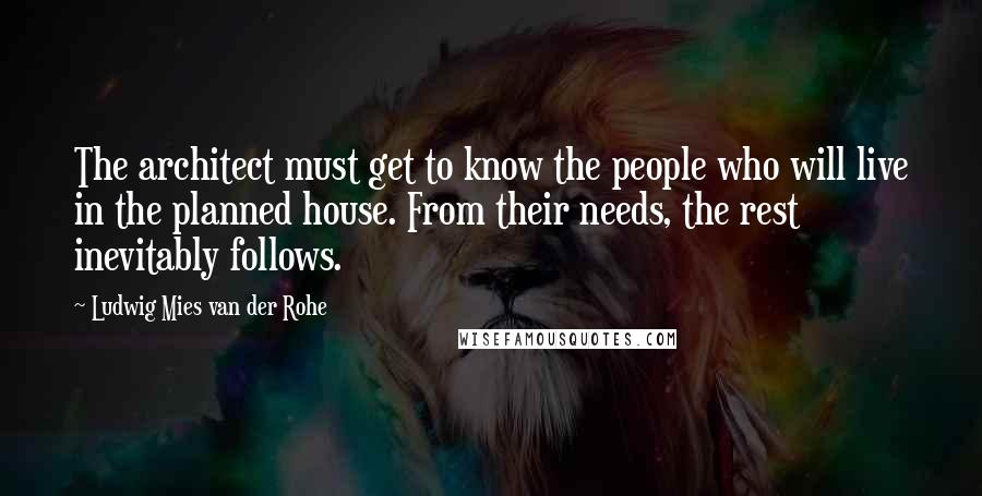 Ludwig Mies Van Der Rohe Quotes: The architect must get to know the people who will live in the planned house. From their needs, the rest inevitably follows.