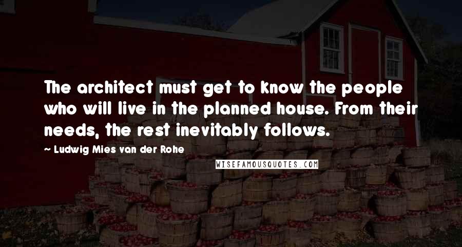 Ludwig Mies Van Der Rohe Quotes: The architect must get to know the people who will live in the planned house. From their needs, the rest inevitably follows.