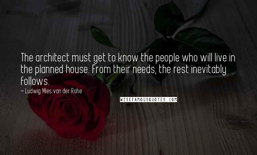 Ludwig Mies Van Der Rohe Quotes: The architect must get to know the people who will live in the planned house. From their needs, the rest inevitably follows.