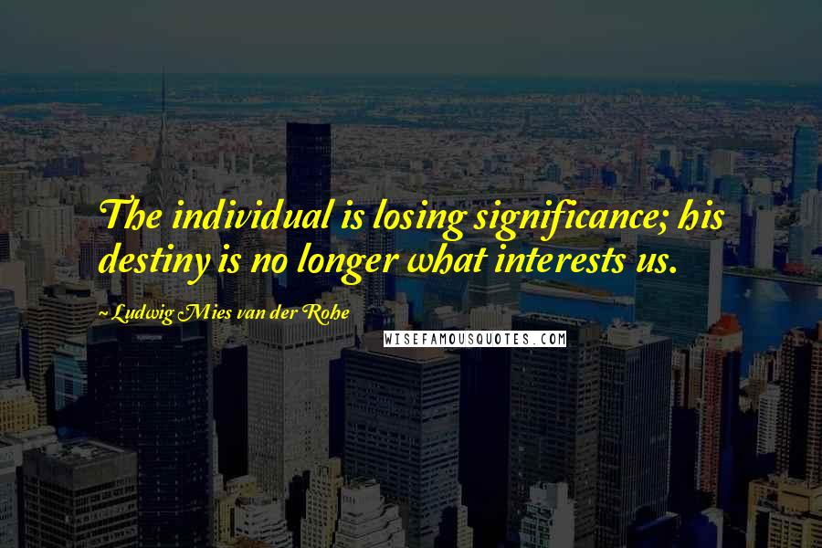 Ludwig Mies Van Der Rohe Quotes: The individual is losing significance; his destiny is no longer what interests us.