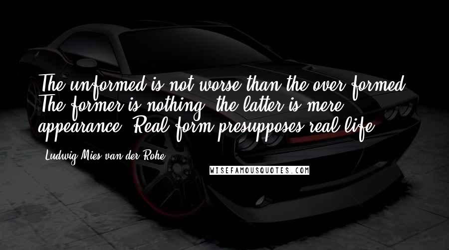 Ludwig Mies Van Der Rohe Quotes: The unformed is not worse than the over-formed. The former is nothing; the latter is mere appearance. Real form presupposes real life.