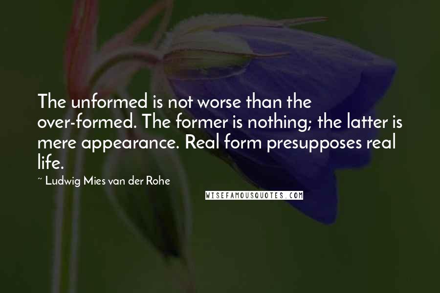 Ludwig Mies Van Der Rohe Quotes: The unformed is not worse than the over-formed. The former is nothing; the latter is mere appearance. Real form presupposes real life.