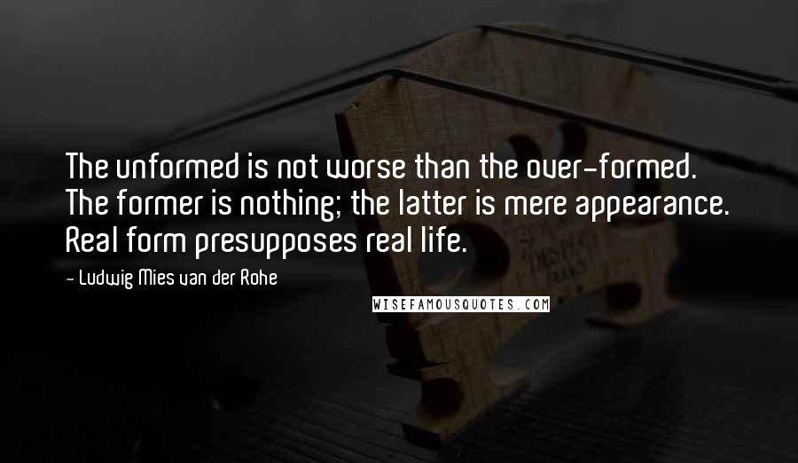Ludwig Mies Van Der Rohe Quotes: The unformed is not worse than the over-formed. The former is nothing; the latter is mere appearance. Real form presupposes real life.