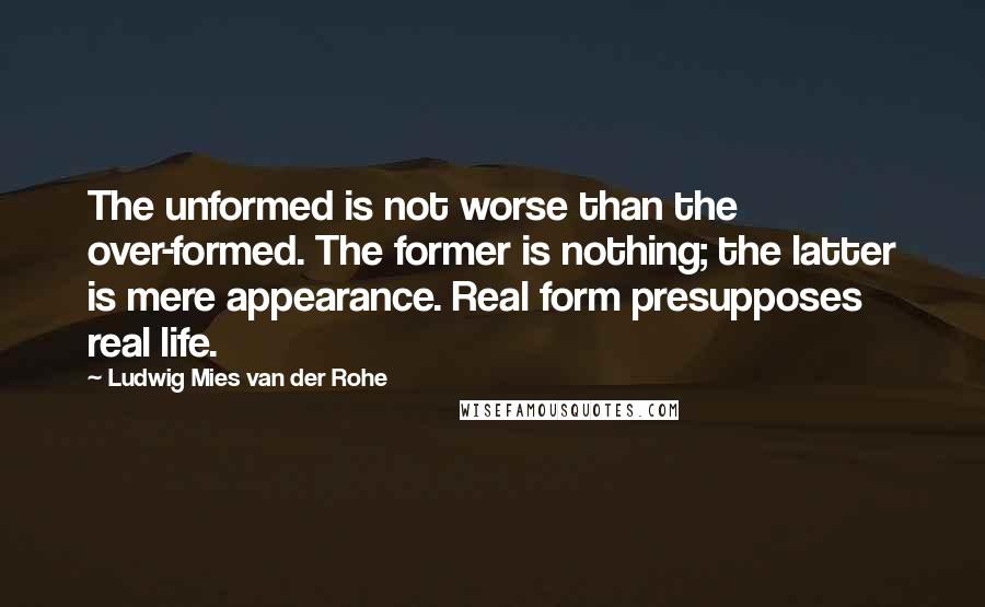 Ludwig Mies Van Der Rohe Quotes: The unformed is not worse than the over-formed. The former is nothing; the latter is mere appearance. Real form presupposes real life.
