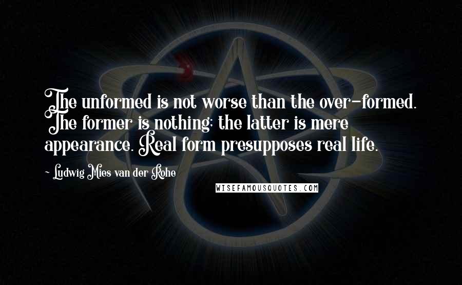 Ludwig Mies Van Der Rohe Quotes: The unformed is not worse than the over-formed. The former is nothing; the latter is mere appearance. Real form presupposes real life.