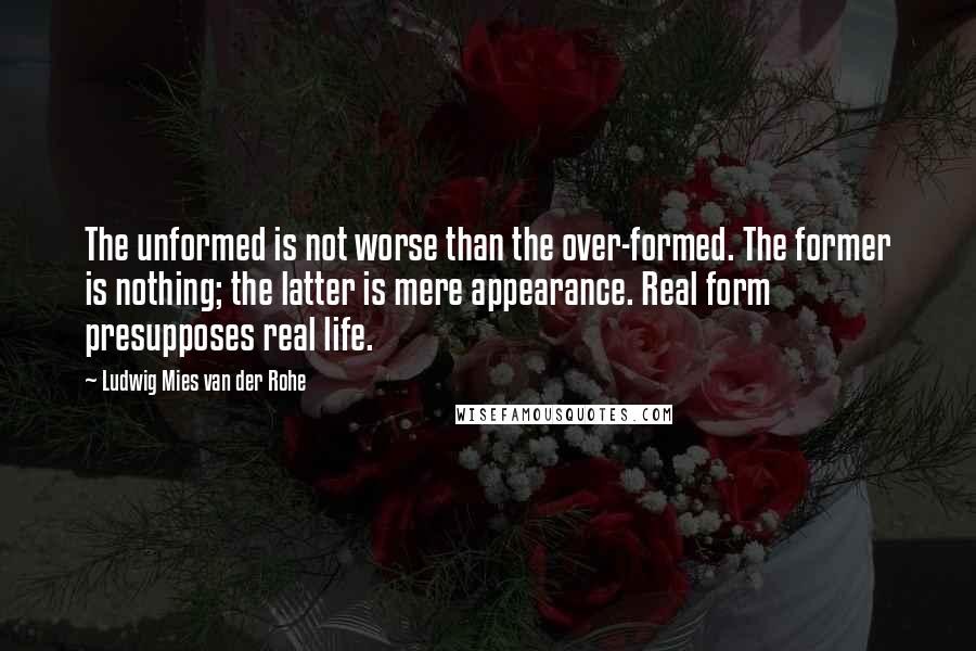 Ludwig Mies Van Der Rohe Quotes: The unformed is not worse than the over-formed. The former is nothing; the latter is mere appearance. Real form presupposes real life.