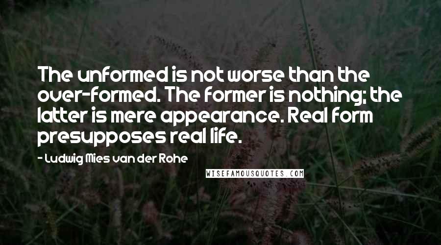 Ludwig Mies Van Der Rohe Quotes: The unformed is not worse than the over-formed. The former is nothing; the latter is mere appearance. Real form presupposes real life.