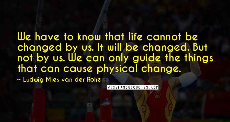 Ludwig Mies Van Der Rohe Quotes: We have to know that life cannot be changed by us. It will be changed. But not by us. We can only guide the things that can cause physical change.