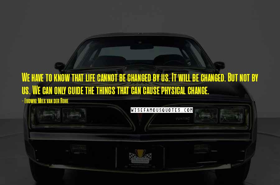 Ludwig Mies Van Der Rohe Quotes: We have to know that life cannot be changed by us. It will be changed. But not by us. We can only guide the things that can cause physical change.