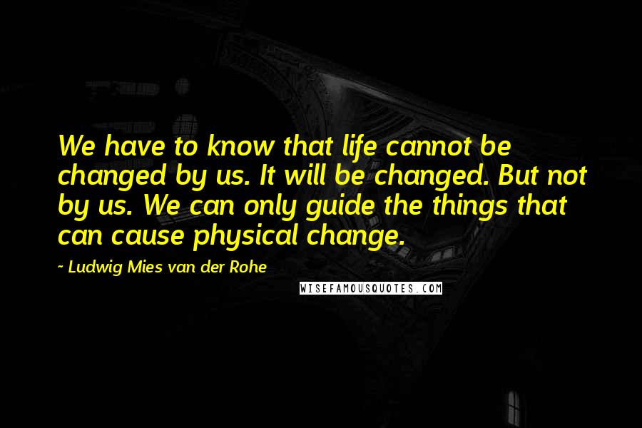 Ludwig Mies Van Der Rohe Quotes: We have to know that life cannot be changed by us. It will be changed. But not by us. We can only guide the things that can cause physical change.