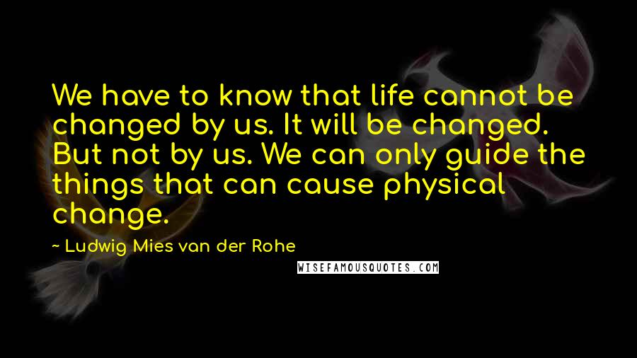 Ludwig Mies Van Der Rohe Quotes: We have to know that life cannot be changed by us. It will be changed. But not by us. We can only guide the things that can cause physical change.
