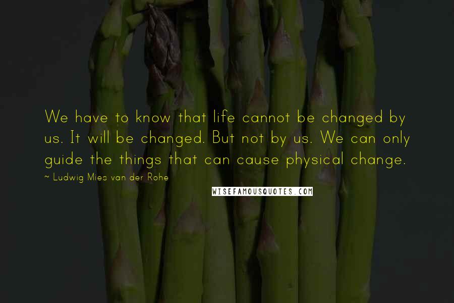 Ludwig Mies Van Der Rohe Quotes: We have to know that life cannot be changed by us. It will be changed. But not by us. We can only guide the things that can cause physical change.