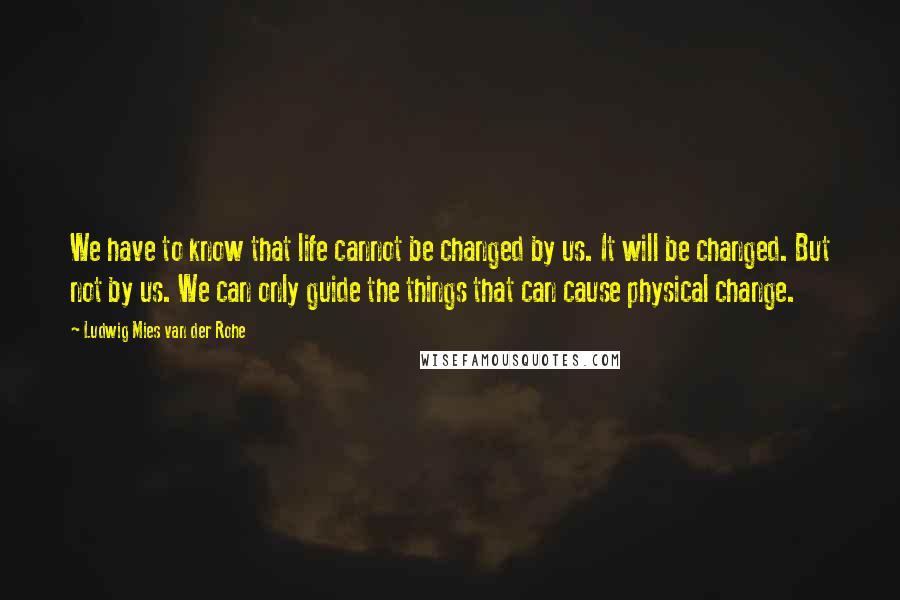 Ludwig Mies Van Der Rohe Quotes: We have to know that life cannot be changed by us. It will be changed. But not by us. We can only guide the things that can cause physical change.