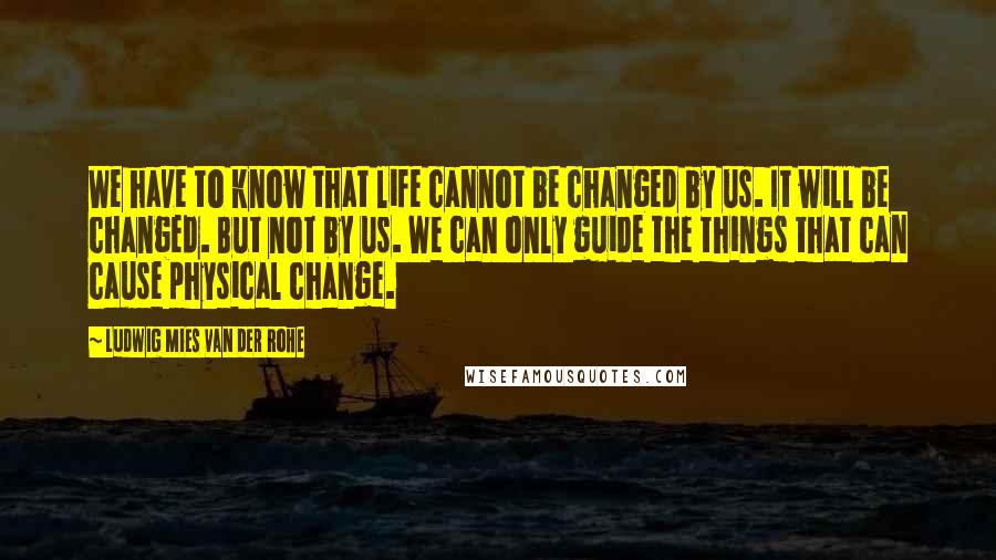 Ludwig Mies Van Der Rohe Quotes: We have to know that life cannot be changed by us. It will be changed. But not by us. We can only guide the things that can cause physical change.