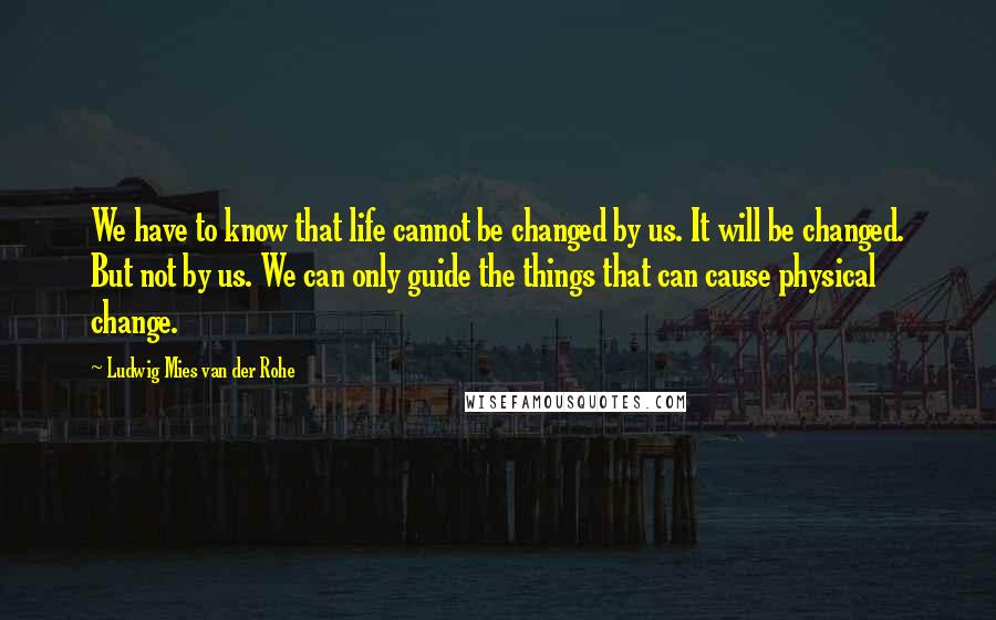 Ludwig Mies Van Der Rohe Quotes: We have to know that life cannot be changed by us. It will be changed. But not by us. We can only guide the things that can cause physical change.