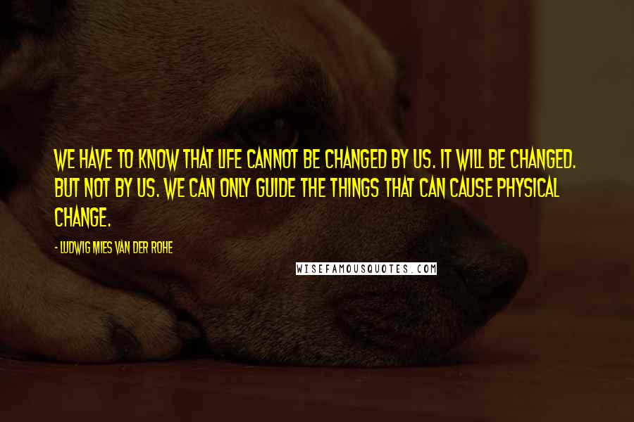 Ludwig Mies Van Der Rohe Quotes: We have to know that life cannot be changed by us. It will be changed. But not by us. We can only guide the things that can cause physical change.