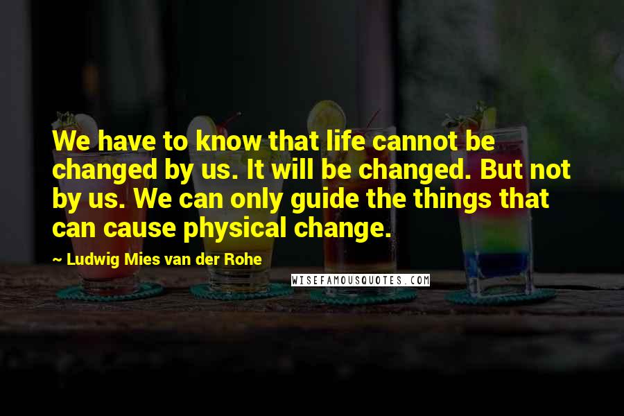 Ludwig Mies Van Der Rohe Quotes: We have to know that life cannot be changed by us. It will be changed. But not by us. We can only guide the things that can cause physical change.