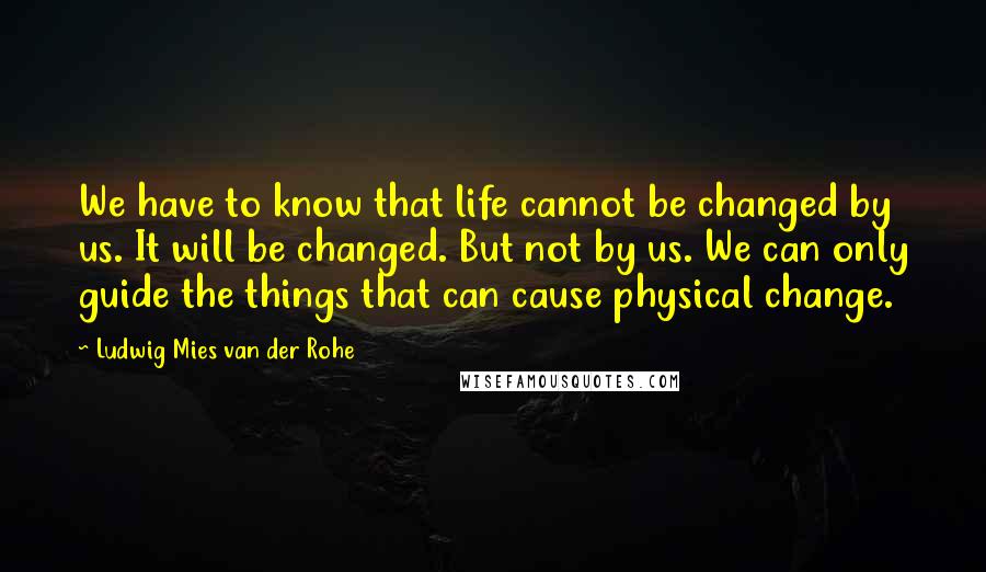 Ludwig Mies Van Der Rohe Quotes: We have to know that life cannot be changed by us. It will be changed. But not by us. We can only guide the things that can cause physical change.