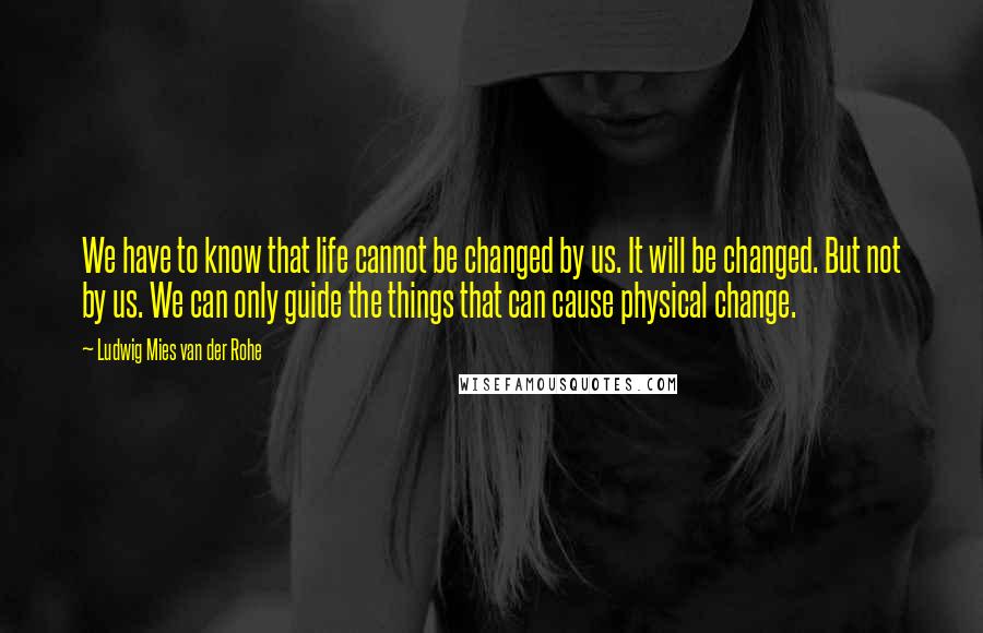 Ludwig Mies Van Der Rohe Quotes: We have to know that life cannot be changed by us. It will be changed. But not by us. We can only guide the things that can cause physical change.