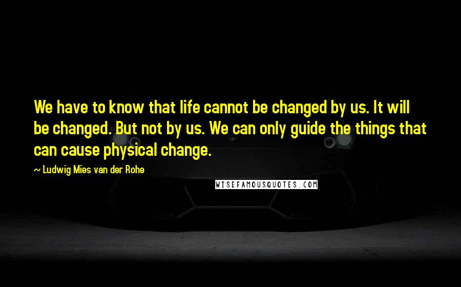 Ludwig Mies Van Der Rohe Quotes: We have to know that life cannot be changed by us. It will be changed. But not by us. We can only guide the things that can cause physical change.