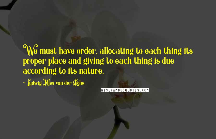 Ludwig Mies Van Der Rohe Quotes: We must have order, allocating to each thing its proper place and giving to each thing is due according to its nature.