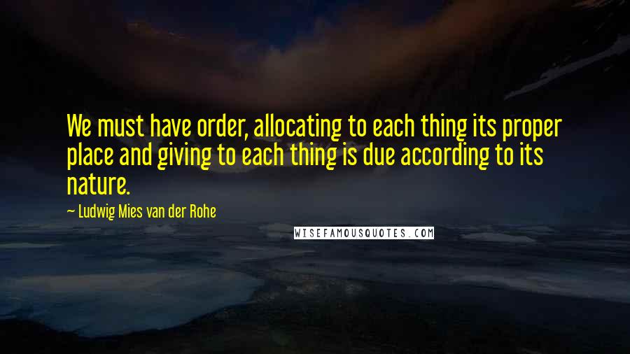 Ludwig Mies Van Der Rohe Quotes: We must have order, allocating to each thing its proper place and giving to each thing is due according to its nature.