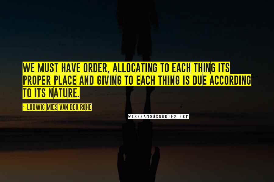 Ludwig Mies Van Der Rohe Quotes: We must have order, allocating to each thing its proper place and giving to each thing is due according to its nature.
