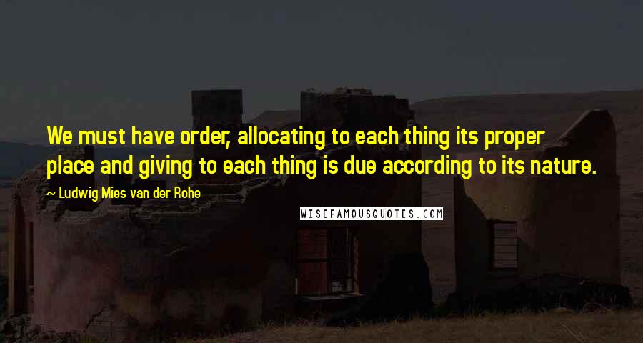 Ludwig Mies Van Der Rohe Quotes: We must have order, allocating to each thing its proper place and giving to each thing is due according to its nature.