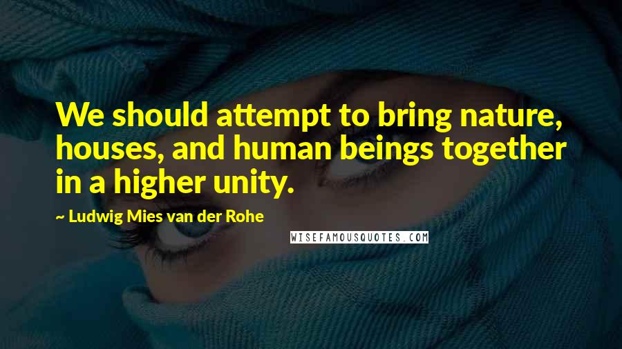 Ludwig Mies Van Der Rohe Quotes: We should attempt to bring nature, houses, and human beings together in a higher unity.