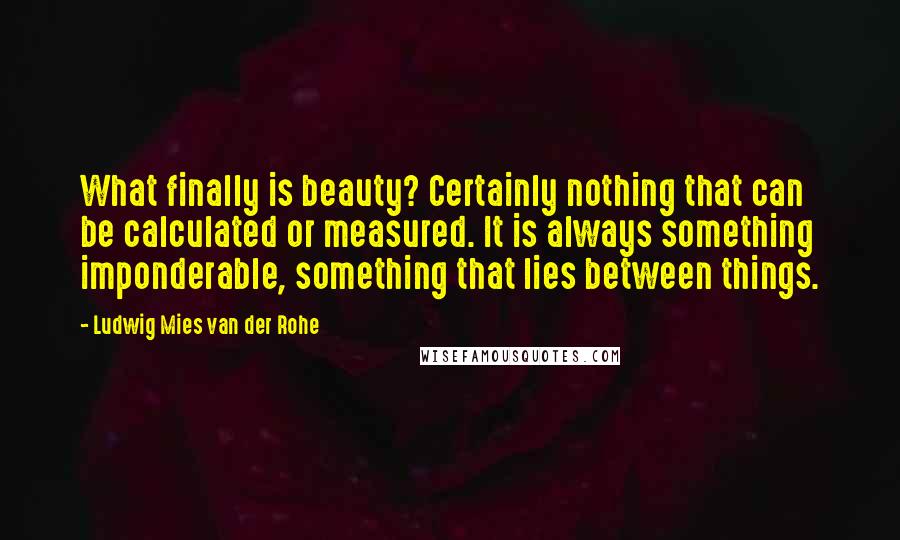 Ludwig Mies Van Der Rohe Quotes: What finally is beauty? Certainly nothing that can be calculated or measured. It is always something imponderable, something that lies between things.