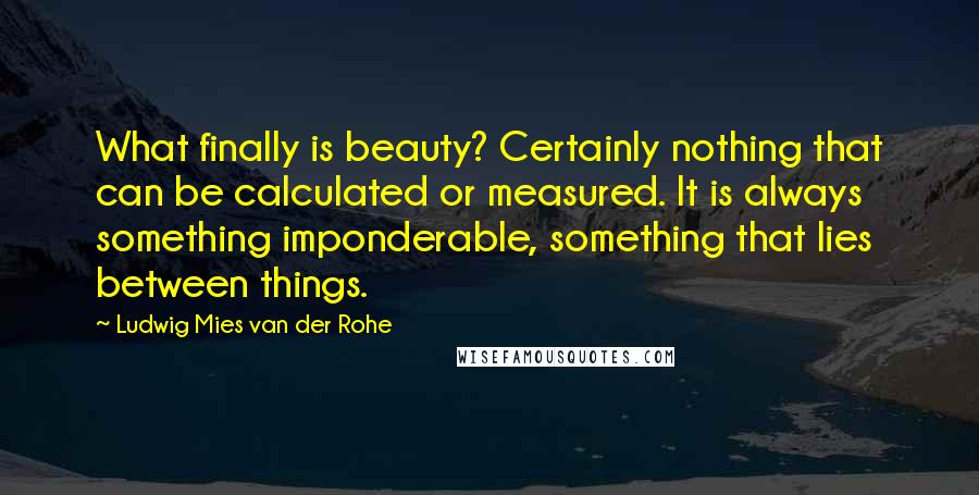 Ludwig Mies Van Der Rohe Quotes: What finally is beauty? Certainly nothing that can be calculated or measured. It is always something imponderable, something that lies between things.